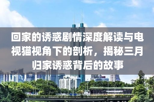回家的誘惑劇情深度解讀與電視貓視角下的剖析，揭秘三月歸家誘惑背后的故事