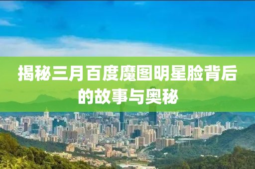 揭秘三月百度魔圖明星臉背后的故事與奧秘