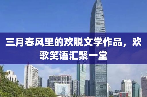 三月春風(fēng)里的歡脫文學(xué)作品，歡歌笑語匯聚一堂