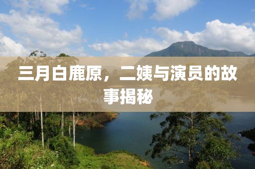 三月白鹿原，二姨與演員的故事揭秘