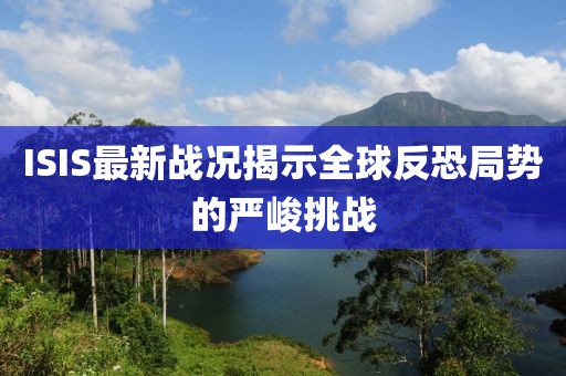 ISIS最新戰(zhàn)況揭示全球反恐局勢(shì)的嚴(yán)峻挑戰(zhàn)