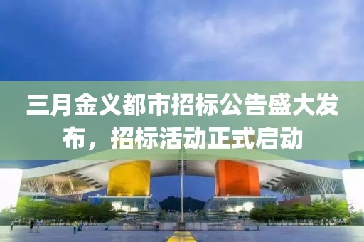 三月金義都市招標(biāo)公告盛大發(fā)布，招標(biāo)活動正式啟動