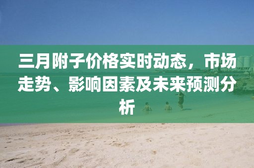 三月附子價(jià)格實(shí)時(shí)動(dòng)態(tài)，市場(chǎng)走勢(shì)、影響因素及未來預(yù)測(cè)分析