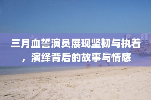 三月血誓演員展現(xiàn)堅韌與執(zhí)著，演繹背后的故事與情感