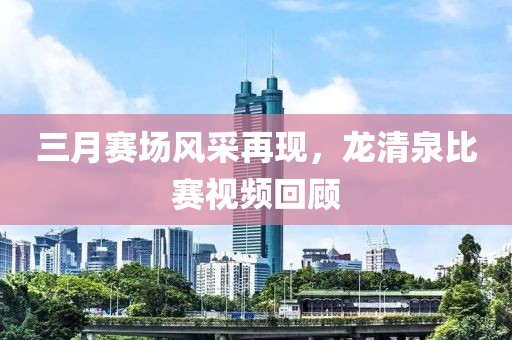 三月賽場風采再現(xiàn)，龍清泉比賽視頻回顧