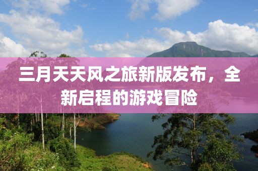 三月天天風之旅新版發(fā)布，全新啟程的游戲冒險