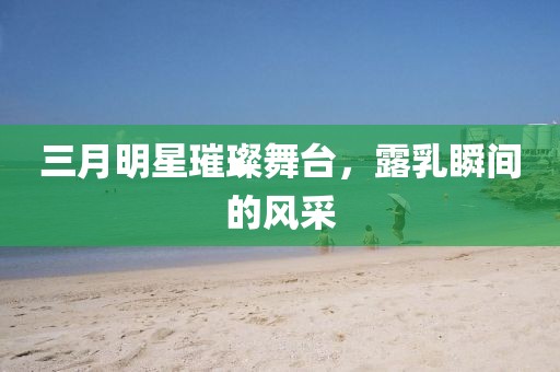 三月明星璀璨舞臺，露乳瞬間的風采