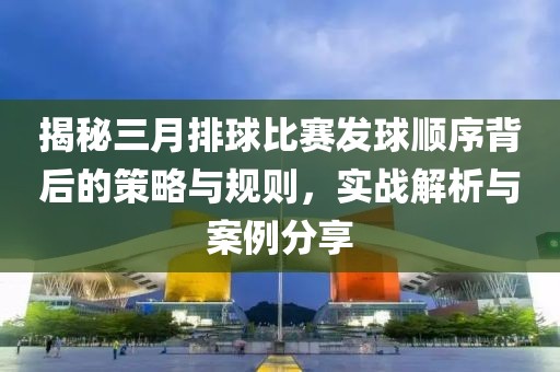 揭秘三月排球比賽發(fā)球順序背后的策略與規(guī)則，實(shí)戰(zhàn)解析與案例分享