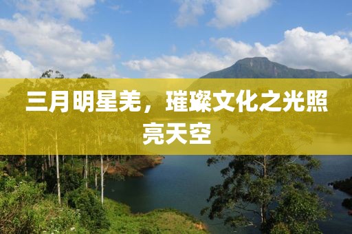 三月明星羌，璀璨文化之光照亮天空