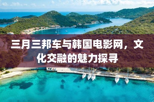 三月三邦車與韓國(guó)電影網(wǎng)，文化交融的魅力探尋