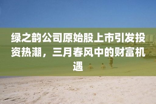 綠之韻公司原始股上市引發(fā)投資熱潮，三月春風(fēng)中的財富機遇