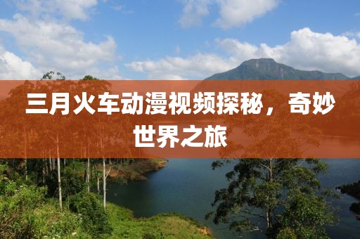 三月火車動(dòng)漫視頻探秘，奇妙世界之旅