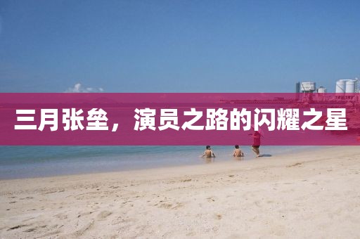 三月張壘，演員之路的閃耀之星
