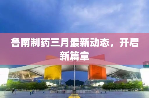 魯南制藥三月最新動(dòng)態(tài)，開(kāi)啟新篇章