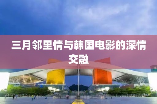 三月鄰里情與韓國電影的深情交融