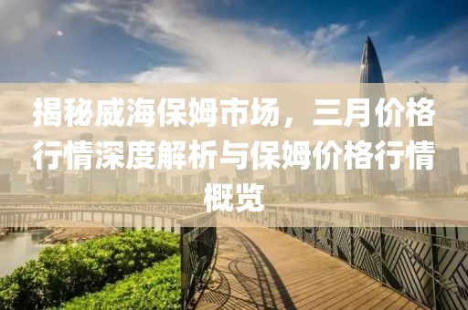 揭秘威海保姆市場，三月價格行情深度解析與保姆價格行情概覽