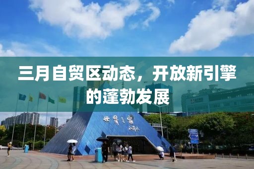 三月自貿(mào)區(qū)動(dòng)態(tài)，開放新引擎的蓬勃發(fā)展