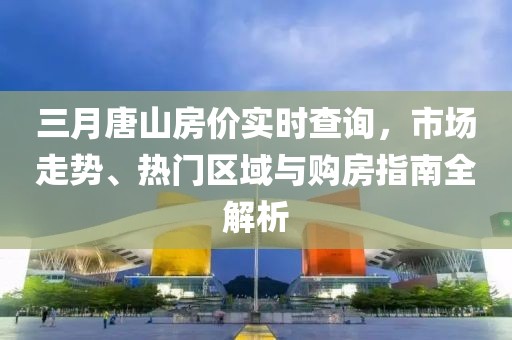 三月唐山房價(jià)實(shí)時(shí)查詢，市場(chǎng)走勢(shì)、熱門區(qū)域與購房指南全解析