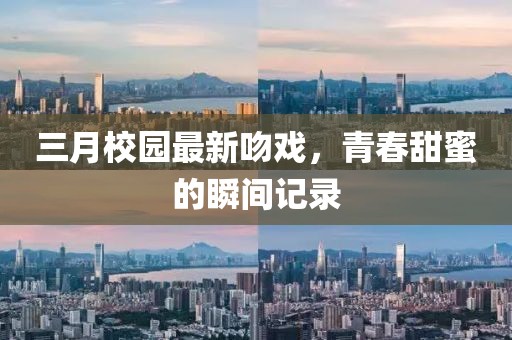三月校園最新吻戲，青春甜蜜的瞬間記錄