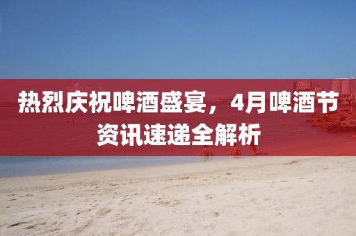 熱烈慶祝啤酒盛宴，4月啤酒節(jié)資訊速遞全解析