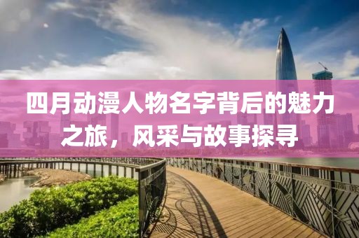 四月動(dòng)漫人物名字背后的魅力之旅，風(fēng)采與故事探尋