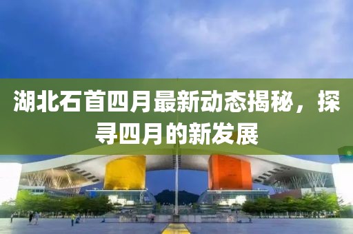 湖北石首四月最新動(dòng)態(tài)揭秘，探尋四月的新發(fā)展