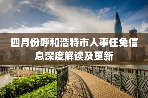 四月份呼和浩特市人事任免信息深度解讀及更新