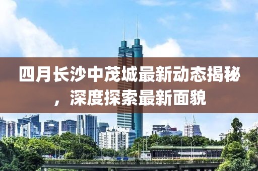 四月長沙中茂城最新動態(tài)揭秘，深度探索最新面貌