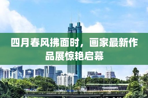四月春風(fēng)拂面時(shí)，畫家最新作品展驚艷啟幕