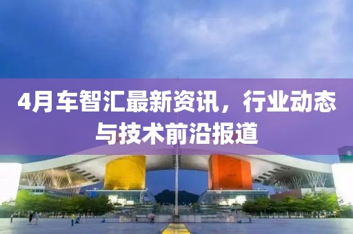 4月車智匯最新資訊，行業(yè)動態(tài)與技術(shù)前沿報道
