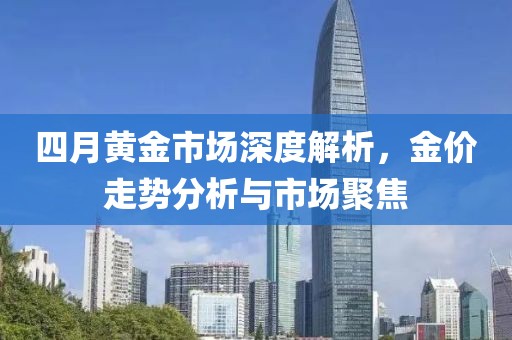 四月黃金市場深度解析，金價(jià)走勢分析與市場聚焦