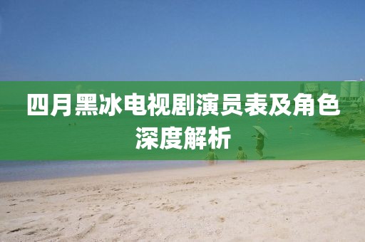 四月黑冰電視劇演員表及角色深度解析