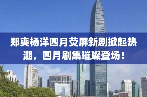 鄭爽楊洋四月熒屏新劇掀起熱潮，四月劇集璀璨登場！