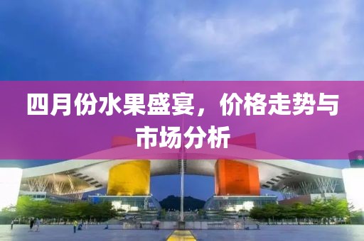 四月份水果盛宴，價(jià)格走勢(shì)與市場(chǎng)分析