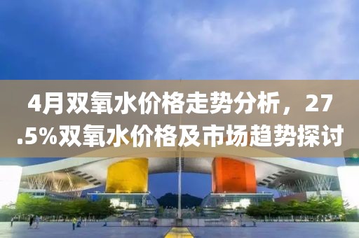 4月雙氧水價(jià)格走勢(shì)分析，27.5%雙氧水價(jià)格及市場(chǎng)趨勢(shì)探討
