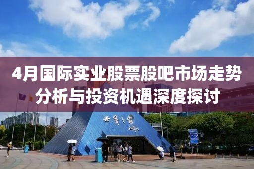 4月國際實業(yè)股票股吧市場走勢分析與投資機遇深度探討