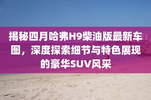 揭秘四月哈弗H9柴油版最新車圖，深度探索細節(jié)與特色展現(xiàn)的豪華SUV風采