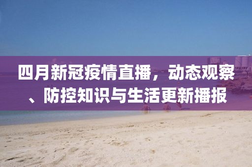 四月新冠疫情直播，動(dòng)態(tài)觀察、防控知識(shí)與生活更新播報(bào)