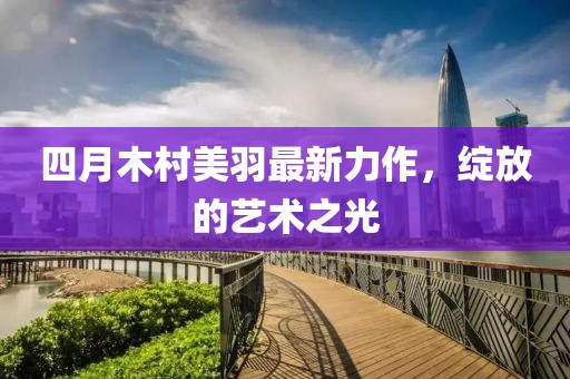 四月木村美羽最新力作，綻放的藝術(shù)之光