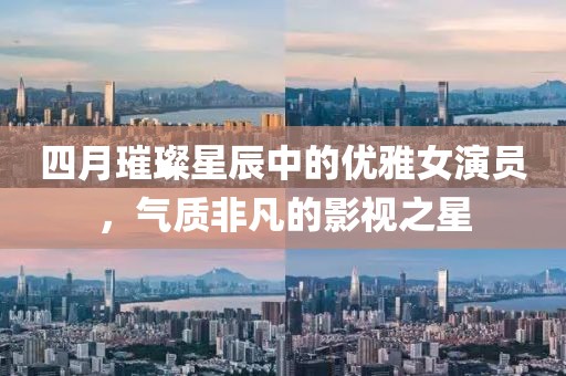 四月璀璨星辰中的優(yōu)雅女演員，氣質(zhì)非凡的影視之星