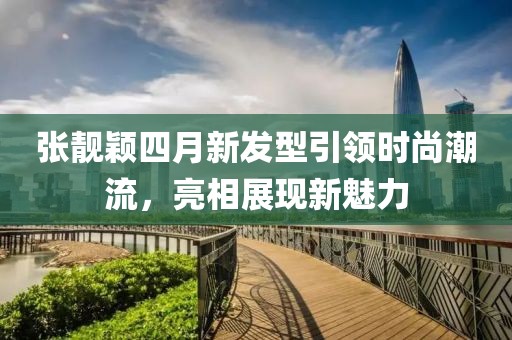 張靚穎四月新發(fā)型引領(lǐng)時(shí)尚潮流，亮相展現(xiàn)新魅力