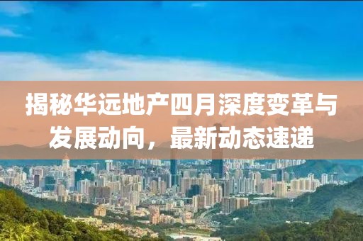 揭秘華遠(yuǎn)地產(chǎn)四月深度變革與發(fā)展動向，最新動態(tài)速遞