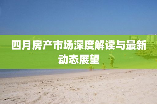 四月房產(chǎn)市場深度解讀與最新動態(tài)展望