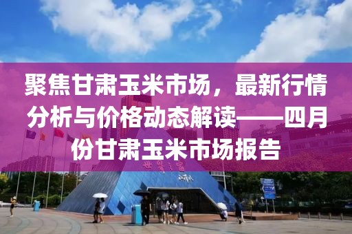 聚焦甘肅玉米市場(chǎng)，最新行情分析與價(jià)格動(dòng)態(tài)解讀——四月份甘肅玉米市場(chǎng)報(bào)告