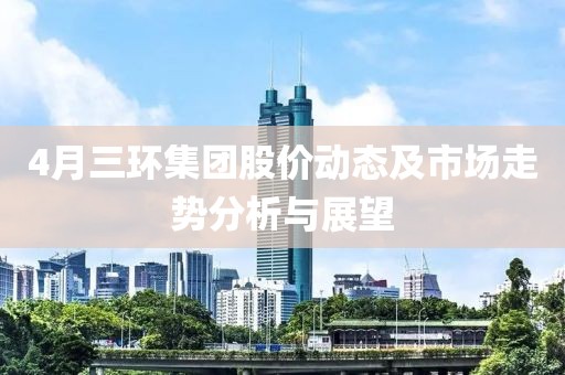 4月三環(huán)集團股價動態(tài)及市場走勢分析與展望