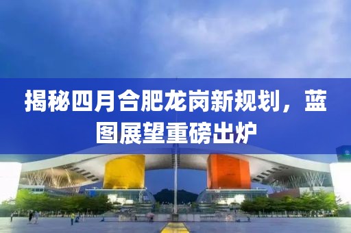 揭秘四月合肥龍崗新規(guī)劃，藍(lán)圖展望重磅出爐