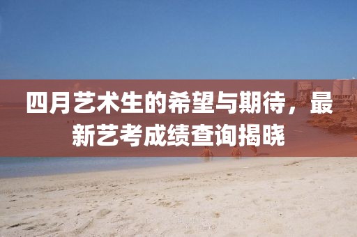 四月藝術(shù)生的希望與期待，最新藝考成績查詢揭曉