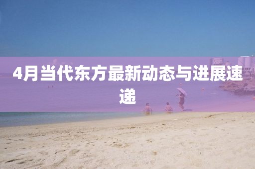4月當(dāng)代東方最新動(dòng)態(tài)與進(jìn)展速遞