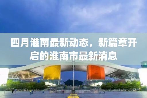 四月淮南最新動(dòng)態(tài)，新篇章開啟的淮南市最新消息