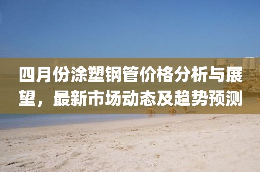 四月份涂塑鋼管價(jià)格分析與展望，最新市場動態(tài)及趨勢預(yù)測